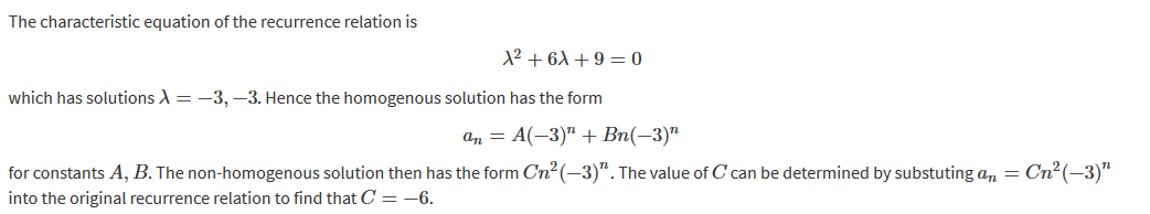 The characteristic equation of the recurrence relation is
which has solutions
3, —3. Hence the homogenous solution has the form
for constants A, B. The non-homogenous solution then has the form Cn2(—3)n. The value of C can be determined by substuting an
into the original recurrence relation to find that C = —6.